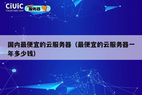 国内最便宜的云服务器（最便宜的云服务器一年多少钱）