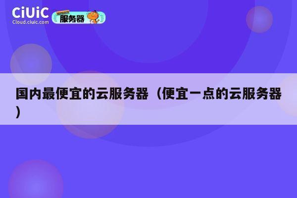 国内最便宜的云服务器（便宜一点的云服务器）