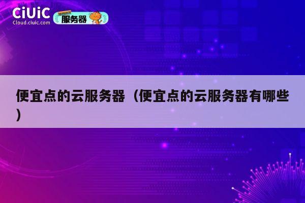 便宜点的云服务器（便宜点的云服务器有哪些）