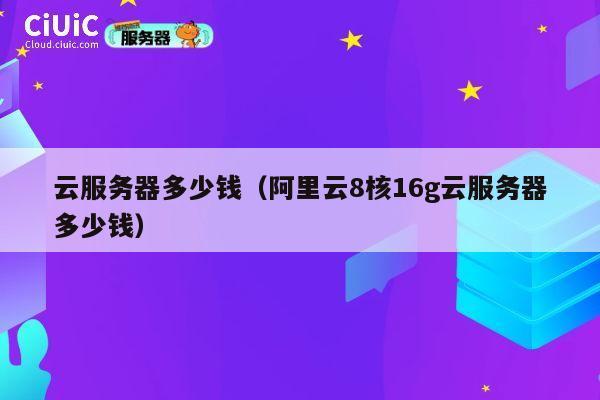 云服务器多少钱（阿里云8核16g云服务器多少钱）