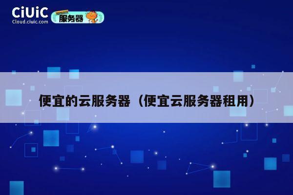 便宜的云服务器（便宜云服务器租用）