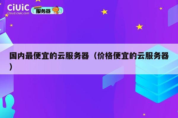 国内最便宜的云服务器（价格便宜的云服务器）
