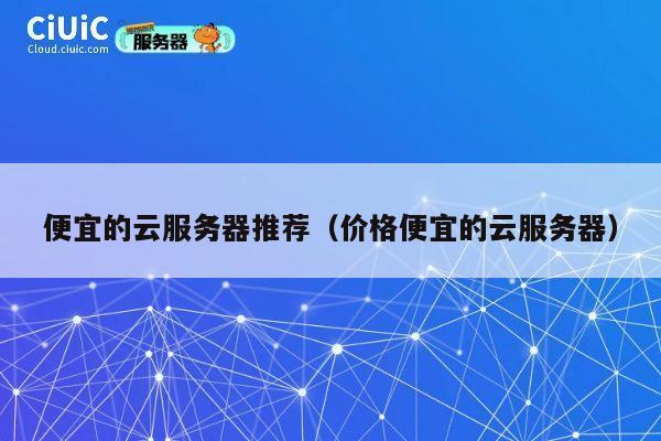 便宜的云服务器推荐（价格便宜的云服务器）