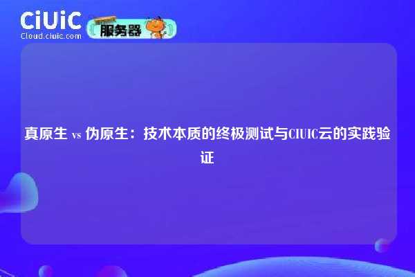 真原生 vs 伪原生：技术本质的终极测试与CIUIC云的实践验证