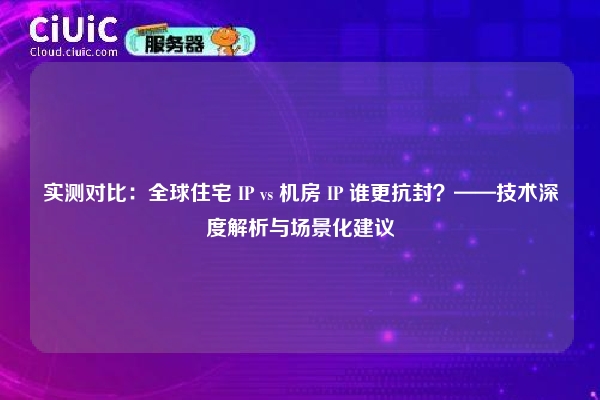 实测对比：全球住宅 IP vs 机房 IP 谁更抗封？——技术深度解析与场景化建议