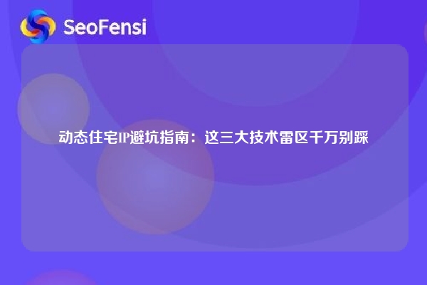 动态住宅IP避坑指南：这三大技术雷区千万别踩