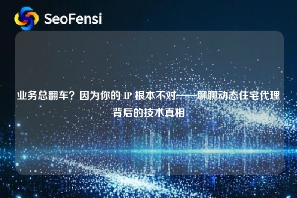 业务总翻车？因为你的 IP 根本不对——聊聊动态住宅代理背后的技术真相