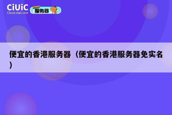 便宜的香港服务器（便宜的香港服务器免实名）
