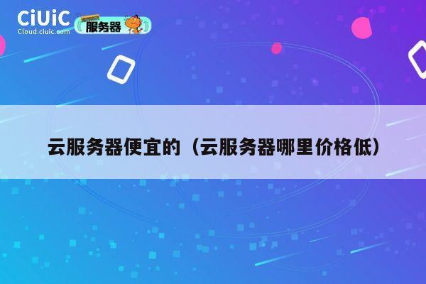 云服务器便宜的（云服务器哪里价格低）