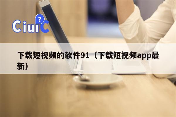 下载短视频的软件91（下载短视频app最新）