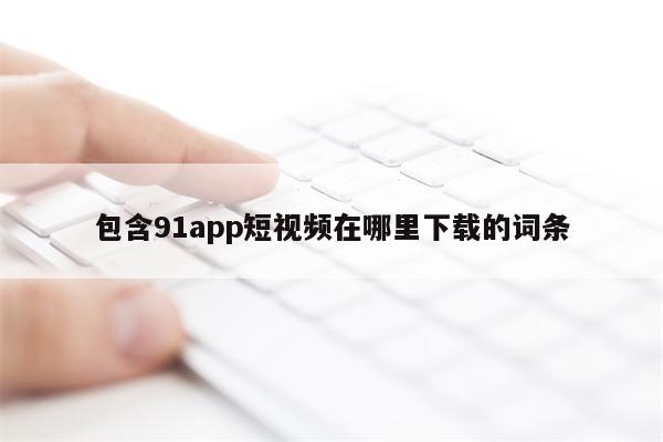 包含91app短视频在哪里下载的词条