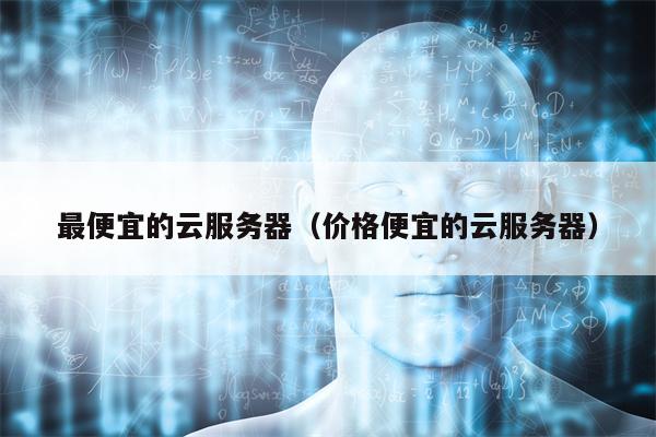最便宜的云服务器（价格便宜的云服务器）